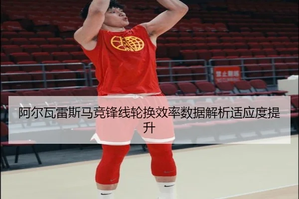 阿尔瓦雷斯马竞锋线轮换效率数据解析适应度提升