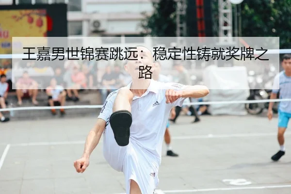 王嘉男世锦赛跳远：稳定性铸就奖牌之路