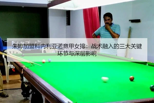 朱婷加盟科内利亚诺意甲女排：战术融入的三大关键环节与深层影响