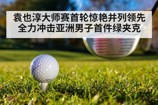 袁也淳大师赛首轮惊艳并列领先 全力冲击亚洲男子首件绿夹克