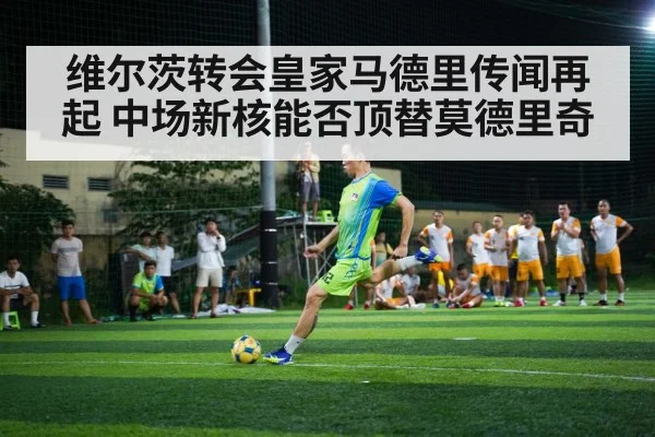 维尔茨转会皇家马德里传闻再起 中场新核能否顶替莫德里奇